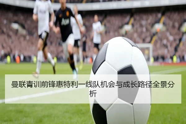曼联青训前锋惠特利一线队机会与成长路径全景分析
